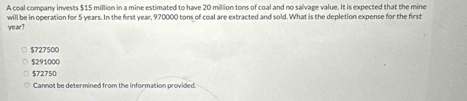 A coal company invests $15 million in a mine estimated to have 20 million tons of coal and no salvage value. It is expected that the mine
will be in operation for 5 years. In the first year, 970000 tons of coal are extracted and sold. What is the depletion expense for the first
year?
$727500
$291000
$72750
Cannot be determined from the information provided.