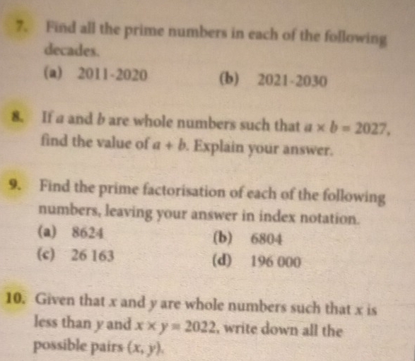 Find all the prime numbers in each of the following 
decades. 
(a) 2011-2020 (b) 2021-2030 
8. If a and b are whole numbers such that a* b=2027, 
find the value of a+b. Explain your answer. 
9. Find the prime factorisation of each of the following 
numbers, leaving your answer in index notation. 
(a) 8624 (b) 6804
(c) 26 163 (d) 196 000
10. Given that x and y are whole numbers such that x is 
less than y and x* y=2022 , write down all the 
possible pairs (x,y),