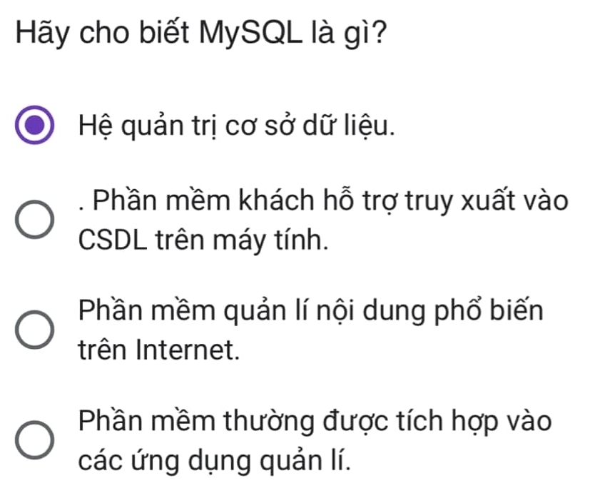 Hãy cho biết MySQL là gì?
Hệ quản trị cơ sở dữ liệu.
. Phần mềm khách hỗ trợ truy xuất vào
CSDL trên máy tính.
Phần mềm quản lí nội dung phổ biến
trên Internet.
Phần mềm thường được tích hợp vào
các ứng dụng quản lí.