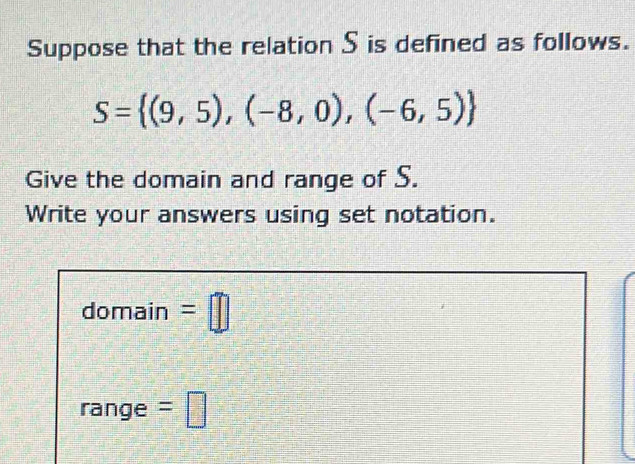 Suppose that the relation S is defined as follows.
S= (9,5),(-8,0),(-6,5)
Give the domain and range of S. 
Write your answers using set notation. 
domain =□ 
range =