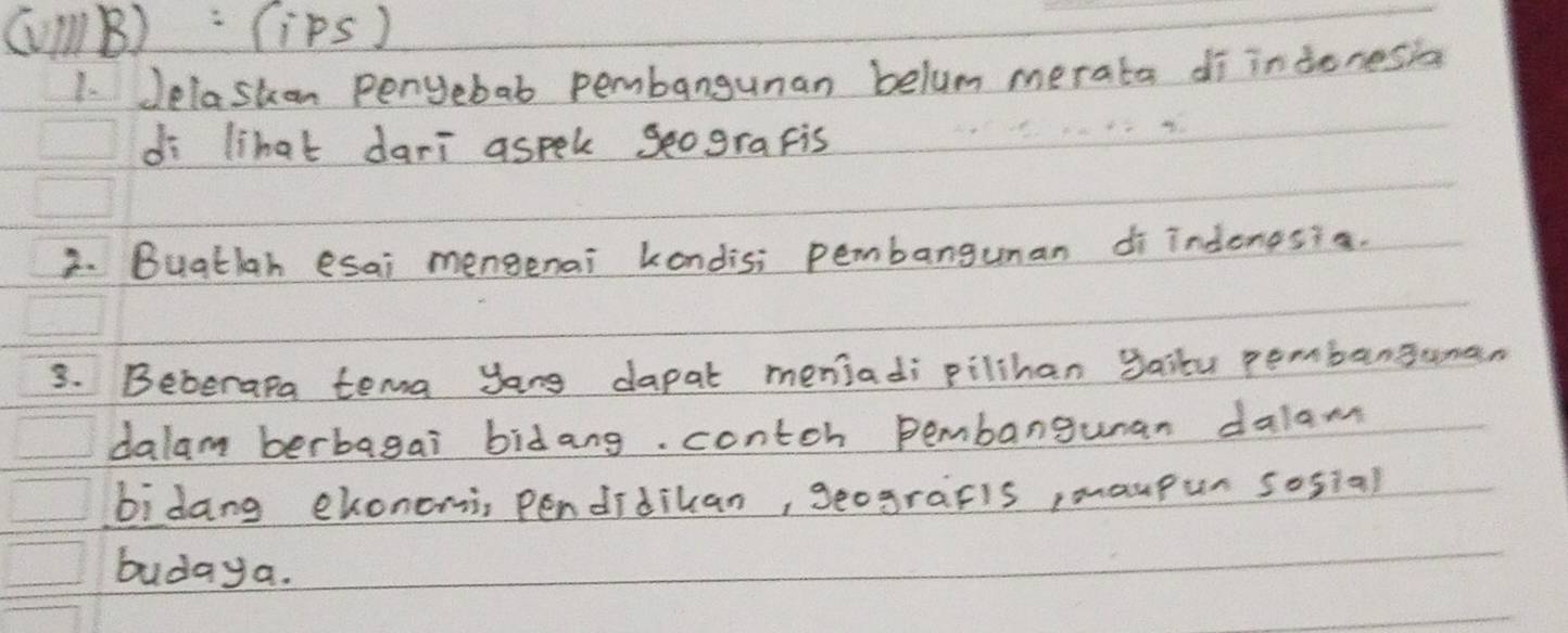 (V1lB): (iPs ) 
1. Jelaston penyebab pembangunan belum merata di indonesia 
di lihat dari aspek geograpis 
2. Buatlah esai mengenai kondisi pembangunan di indonesia. 
3. Beberapa tema yong dapat meniadi pilihan gailu pembanguman 
dalam berbagai bidang. contch pembangunan dalam 
bidang ekonomi, Pendidiuan, geografis, maupur sosial 
budaya.