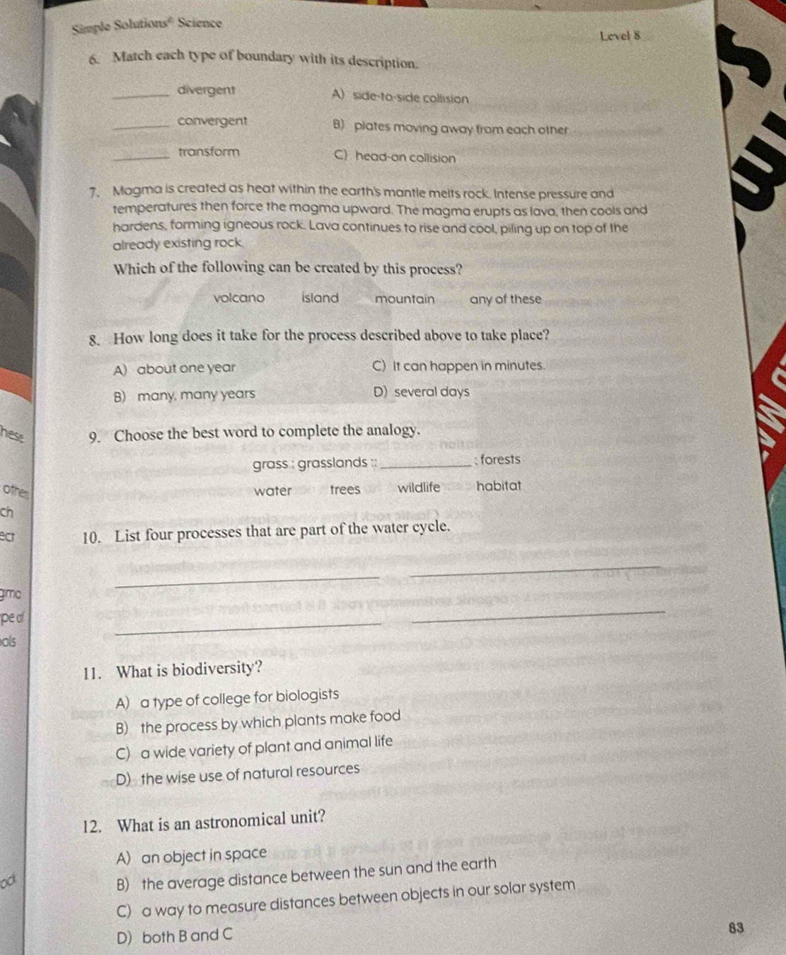 Simple Solutions° Science
Level 8
6. Match each type of boundary with its description.
_divergent A) side-to-side collision
_convergent B) plates moving away from each other
_
_transform C) head-on collision
7. Magma is created as heat within the earth's mantle melts rock. Intense pressure and
temperatures then force the magma upward. The magma erupts as lava, then cools and
hardens, forming igneous rock. Lava continues to rise and cool, piling up on top of the
already existing rock.
Which of the following can be created by this process?
volcano island mountain any of these
8. How long does it take for the process described above to take place?
A) about one year C) It can happen in minutes.
B) many, many years D) several days
hese 9. Choose the best word to complete the analogy.
grass : grasslands :: _forests
othes water a trees wildlife habitat
ch
ect 10. List four processes that are part of the water cycle.
_
_
gmo
pe o
ols
_
_
11. What is biodiversity?
A) a type of college for biologists
B) the process by which plants make food
C) a wide variety of plant and animal life
D) the wise use of natural resources
12. What is an astronomical unit?
A) an object in space
o
B) the average distance between the sun and the earth
C) a way to measure distances between objects in our solar system
D) both B and C
83