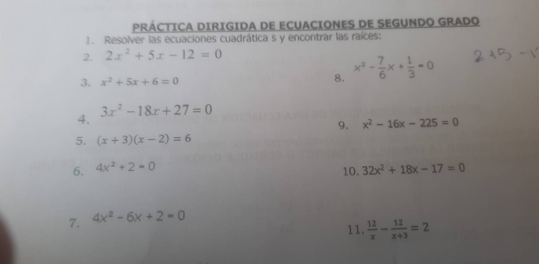 PRÁCTICA DIRIGIDA DE ECUACIONES DE SEGUNDO GRADO 
1. Resolver las ecuaciones cuadrática s y encontrar las raíces: 
2. 2x^2+5x-12=0
3. x^2+5x+6=0
8. x^2- 7/6 x+ 1/3 =0
3x^2-18x+27=0
4. 
9、 x^2-16x-225=0
5. (x+3)(x-2)=6
6. 4x^2+2=0 32x^2+18x-17=0
10. 
7. 4x^2-6x+2=0
11.  12/x - 12/x+3 =2