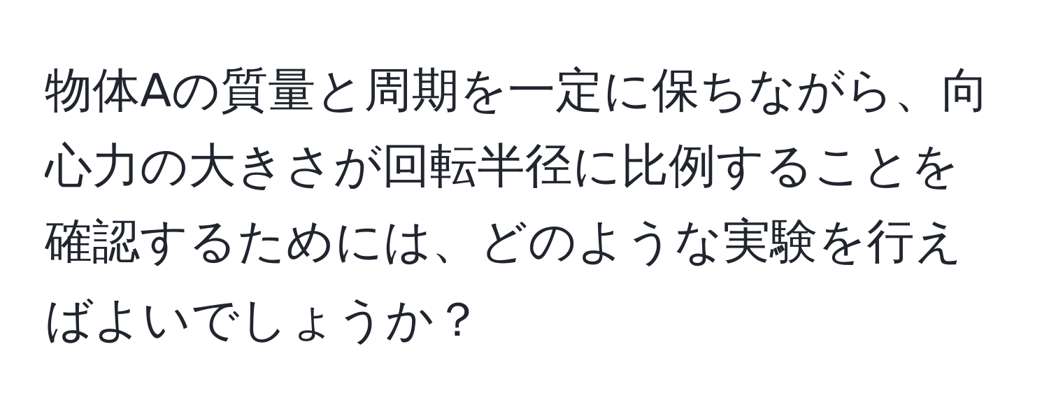 物体Aの質量と周期を一定に保ちながら、向心力の大きさが回転半径に比例することを確認するためには、どのような実験を行えばよいでしょうか？