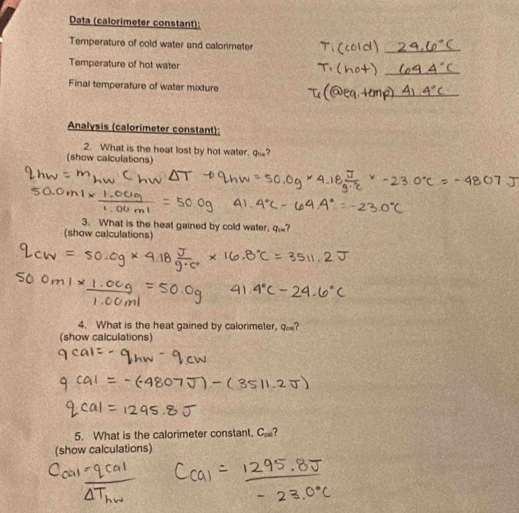 Data (calorimeter constant): 
Temperature of cold water and calorimeter 
Temperature of hot water 
Final temperature of water mixture 
Analysis (calorimeter constant): 
2. What is the heat lost by hot water. q_tin ? 
(show calculations) 
3. What is the heat gained by cold water, q_cm ? 
(show calculations) 
4. What is the heat gained by calorimeter, q_cm ? 
(show calculations) 
5. What is the calorimeter constant, C_cal 2 
(show calculations)