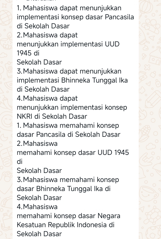 Mahasiswa dapat menunjukkan 
implementasi konsep dasar Pancasila 
di Sekolah Dasar 
2.Mahasiswa dapat 
menunjukkan implementasi UUD 
1945 di 
Sekolah Dasar 
3.Mahasiswa dapat menunjukkan 
implementasi Bhinneka Tunggal Ika 
di Sekolah Dasar 
4.Mahasiswa dapat 
menunjukkan implementasi konsep 
NKRI di Sekolah Dasar 
1. Mahasiswa memahami konsep 
dasar Pancasila di Sekolah Dasar 
2.Mahasiswa 
memahami konsep dasar UUD 1945 
di 
Sekolah Dasar 
3.Mahasiswa memahami konsep 
dasar Bhinneka Tunggal Ika di 
Sekolah Dasar 
4.Mahasiswa 
memahami konsep dasar Negara 
Kesatuan Republik Indonesia di 
Sekolah Dasar