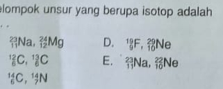 lompok unsur yang berupa isotop adalah
_(11)^(23)Na, _(12)^(24)Mg D. _9^(19)F, _(10)^(29)Ne
_6^(12)C, _6^(13)C E. _(11)^(23)Na, _(10)^(22)Ne
_6^(14)C, _7^(14)N