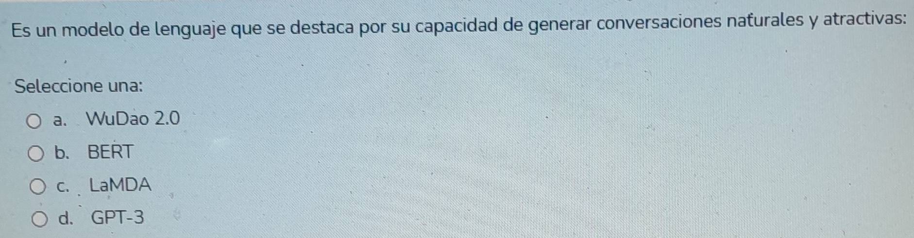 Es un modelo de lenguaje que se destaca por su capacidad de generar conversaciones naturales y atractivas:
Seleccione una:
a. WuDao 2.0
b. BERT
c.LaMDA
d. GPT -3