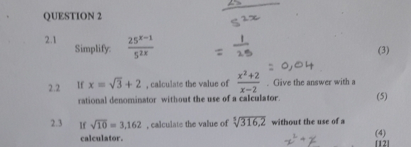 2.1  (25^(x-1))/5^(2x) 
Simplify: (3) 
2.2 If x=sqrt(3)+2 , calculate the value of  (x^2+2)/x-2 . Give the answer with a 
rational denominator without the use of a calculator. (5) 
2.3 If sqrt(10)=3,162 , calculate the value of sqrt[5](316,2) without the use of a 
(4) 
calculator. [12]