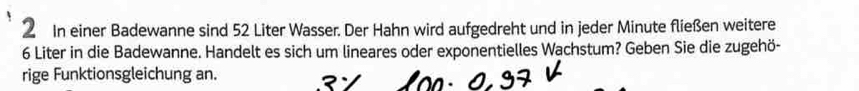 In einer Badewanne sind 52 Liter Wasser. Der Hahn wird aufgedreht und in jeder Minute fließen weitere
6 Liter in die Badewanne. Handelt es sich um lineares oder exponentielles Wachstum? Geben Sie die zugehö- 
rige Funktionsgleichung an.