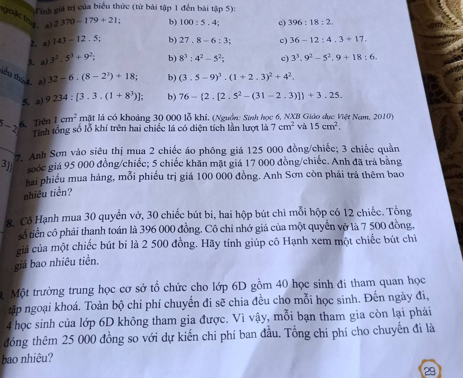 Tính giá trị của biểu thức (từ bài tập 1 đến bài tập 5):
goặc tru a
2370-179+21.
b) 100:5.4; c) 396:18:2.
b) 27.8-6:3;
2. a) 143-12.5; c) 36-12:4.3+17.
3. a) 3^2.5^3+9^2;
b) 8^3:4^2-5^2; c) 3^3.9^2-5^2.9+18:6.
32-6.(8-2^3)+18 、 b) (3.5-9)^3.(1+2.3)^2+4^2.
iểu thứ 4 a) 9234:[3.3.(1+8^3)];
5. a) b) 76- 2.[2.5^2-(31-2.3)] +3.25.
6-2 6. Trên 1cm^2 mặt lá có khoảng 30 000 lỗ khí. (Nguồn: Sinh học 6, NXB Giáo dục Việt Nam, 2010)
Tính tổng số lỗ khí trên hai chiếc lá có diện tích lần lượt là 7cm^2 và 15cm^2.
7. Anh Sơn vào siêu thị mua 2 chiếc áo phông giá 125 000 đồng/chiếc; 3 chiếc quần
3] soóc giá 95 000 đồng/chiếc; 5 chiếc khăn mặt giá 17 000 đồng/chiếc. Anh đã trả bằng
hai phiếu mua hàng, mỗi phiếu trị giá 100 000 đồng. Anh Sơn còn phải trả thêm bao
nhiêu tiền?
8. Cô Hạnh mua 30 quyển vở, 30 chiếc bút bi, hai hộp bút chì mỗi hộp có 12 chiếc. Tổng
số tiền cô phải thanh toán là 396 000 đồng. Cô chỉ nhớ giá của một quyển vở là 7 500 đồng,
giá của một chiếc bút bi là 2 500 đồng. Hãy tính giúp cô Hạnh xem một chiếc bút chì
giá bao nhiêu tiền.
.  Một trường trung học cơ sở tổ chức cho lớp 6D gồm 40 học sinh đi tham quan học
tập ngoại khoá. Toàn bộ chi phí chuyến đi sẽ chia đều cho mỗi học sinh. Đến ngày đi,
4 học sinh của lớp 6D không tham gia được. Vì vậy, mỗi bạn tham gia còn lại phải
đóng thêm 25 000 đồng so với dự kiến chi phí ban đầu. Tổng chi phí cho chuyến đi là
bao nhiêu?
29