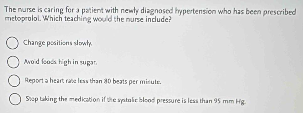 The nurse is caring for a patient with newly diagnosed hypertension who has been prescribed
metoprolol. Which teaching would the nurse include?
Change positions slowly.
Avoid foods high in sugar.
Report a heart rate less than 80 beats per minute.
Stop taking the medication if the systolic blood pressure is less than 95 mm Hg.