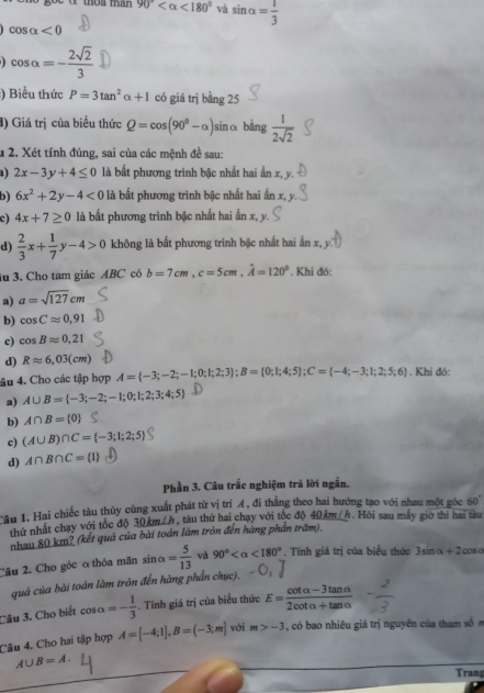 90° <180° và sin alpha = 1/3 
cos alpha <0</tex>
cos alpha =- 2sqrt(2)/3 
:) Biểu thức P=3tan^2alpha +1 có giá trị bing25
) Giá trị của biểu thức Q=cos (90°-alpha ) sinα bàng  1/2sqrt(2) 
u 2. Xét tính đúng, sai của các mệnh đề sau:
) 2x-3y+4≤ 0 là bất phương trình bậc nhất hai ần x, y.
b) 6x^2+2y-4<0</tex>  là bất phương trình bậc nhất hai ần x, y
c) 4x+7≥ 0 là bất phương trình bậc nhất hai ẩn x, y
d)  2/3 x+ 1/7 y-4>0 không là bất phương trình bậc nhất hai ấn x, y
lu 3. Cho tam giác ABC có b=7cm,c=5cm,hat A=120°. Khi đó:
a) a=sqrt(127)cm
b) cos Capprox 0,91
c) cos Bapprox 0,21
d) Rapprox 6,03(cm)
âu 4. Cho các tập hợp A= -3;-2;-1;0;1;2;3 ;B= 0;1;4;5 ;C= -4;-3;1;2;5;6. Khi đó:
a) A∪ B= -3;-2;-1;0;1;2;3;4;5
b) A∩ B= 0
c) (A∪ B)∩ C= -3;1;2;5
d) A∩ B∩ C= 1
Phần 3. Câu trắc nghiệm trã lời ngắn.
Câu 1. Hai chiếc tàu thủy cùng xuất phát từ vị trí Á, đi thắng theo hai hướng tạo với nhau một góc 60°
thứ nhất chạy với tốc độ 30 km / h , tàu thứ hai chay với tốc độ 40km//. Hỏi sau máy giờ thi hai tàu
nhau 80 km? (kết quả của bài toán làm tròn đến hàng phần trăm).
Câu 2. Cho góc ơ thỏa mãn sin alpha = 5/13  và 90° <180°. Tính giá trị của biểu thức 3sin alpha +2cos
quả của bài toán làm tròn đến hàng phần chục).
Câu 3. Cho biết cos alpha =- 1/3 . Tính giá trị của biểu thức E= (cot alpha -3tan alpha )/2cot alpha +tan alpha  
Câu 4. Cho hai tập hợp A=[-4;1],B=(-3;m] với m>-3 , có bao nhiêu giá trị nguyên của tham số
A∪ B=A.
Trang