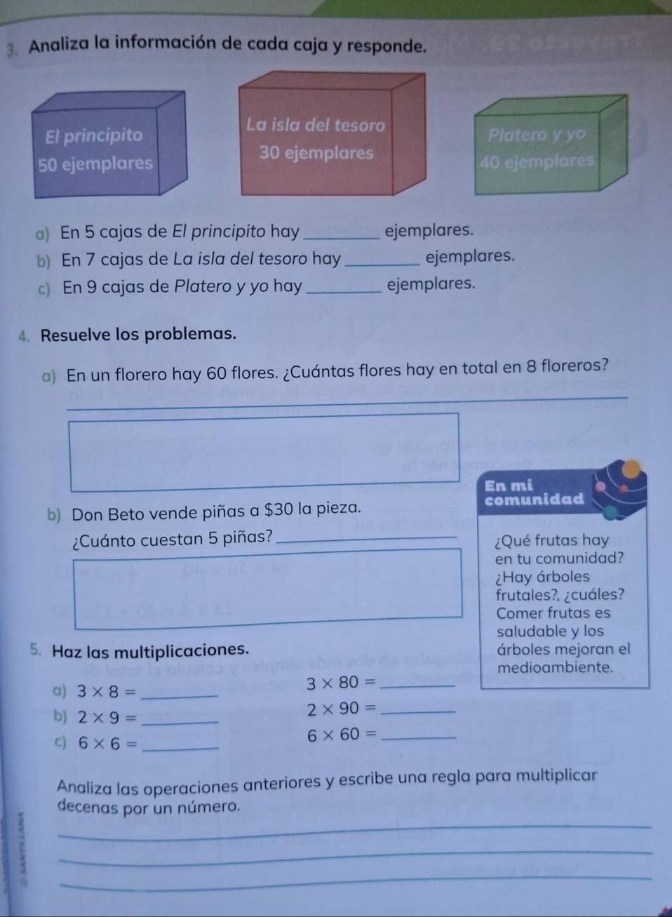 Analiza la información de cada caja y responde. 
) En 5 cajas de El principito hay _ejemplares. 
b) En 7 cajas de La isla del tesoro hay_ ejemplares. 
c) En 9 cajas de Platero y yo hay_ ejemplares. 
4. Resuelve los problemas. 
a) En un florero hay 60 flores. ¿Cuántas flores hay en total en 8 floreros? 
_ 
_ 
En mi 
b) Don Beto vende piñas a $30 la pieza. comunidad 
¿Cuánto cuestan 5 piñas? _¿Qué frutas hay 
en tu comunidad? 
¿Hay árboles 
frutales?, ¿cuáles? 
Comer frutas es 
saludable y los 
5. Haz las multiplicaciones. árboles mejoran el 
medioambiente. 
a) 3* 8= _ 
_ 3* 80=
b) 2* 9= _ 
_ 2* 90=
C) 6* 6= _ 
_ 6* 60=
Analiza las operaciones anteriores y escribe una regla para multiplicar 
_ 
decenas por un número. 
_ 
_