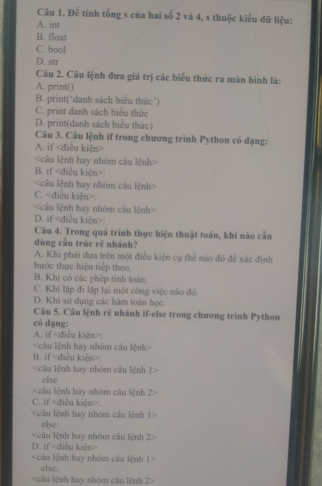 Để tính tổng s của hai số 2 và 4, s thuộc kiểu dữ liệu:
A. int
B. float
C. bool
D. str
Câu 2. Câu lệnh đưa giá trị các biểu thức ra màn hình là:
A. print()
B. print(‘danh sách biểu thức’)
C. print danh sách biểu thức
D. print(danh sách biểu thức)
Câu 3. Câu lệnh if trong chương trình Python có dạng:
A. if

B. if :

C. :

D. if :
Câu 4. Trong quá trình thực hiện thuật toán, khi nào cần
dùng cấu trúc rẽ nhánh?
A. Khi phải dựa trên một điều kiện cụ thể nào đó để xác định
bước thực hiện tiếp theo.
B. Khi có các phép tính toán.
C. Khi lặp đi lặp lại một công việc nào đó.
D. Khi sử dụng các hàm toán học.
Câu 5. Câu lệnh rẽ nhánh if-else trong chương trình Python
có dạng:
A. if :

B. if :
câu lệnh hay nhóm câu lệnh 1:
else

C. if :
câu lệnh hay nhóm câu lệnh 1
else:
câu lệnh hay nhóm câu lệnh 2
D. if