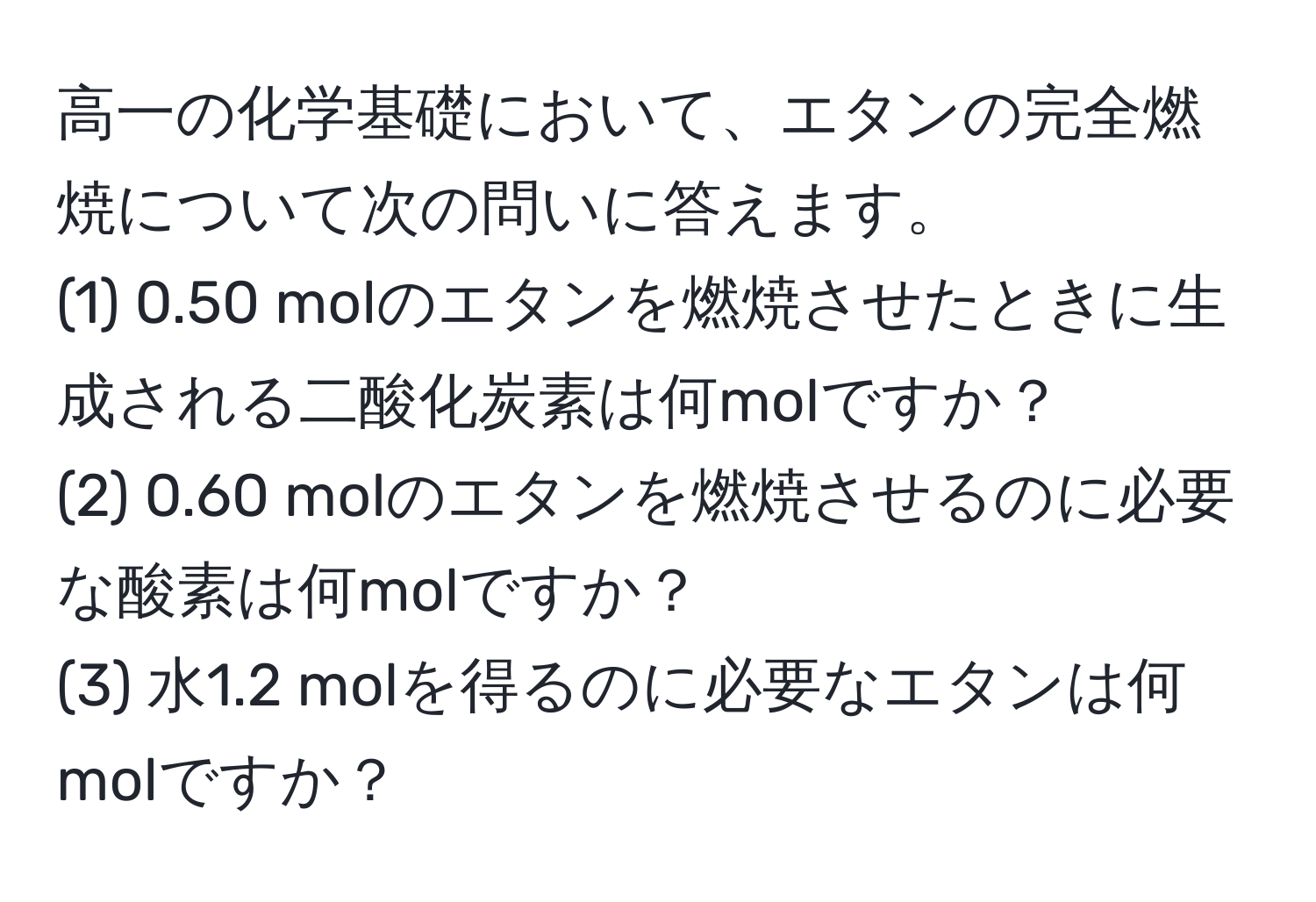 高一の化学基礎において、エタンの完全燃焼について次の問いに答えます。  
(1) 0.50 molのエタンを燃焼させたときに生成される二酸化炭素は何molですか？  
(2) 0.60 molのエタンを燃焼させるのに必要な酸素は何molですか？  
(3) 水1.2 molを得るのに必要なエタンは何molですか？