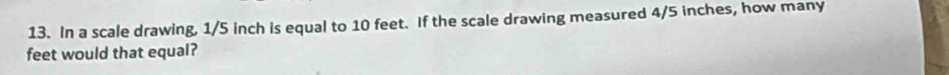 In a scale drawing, 1/5 inch is equal to 10 feet. If the scale drawing measured 4/5 inches, how many
feet would that equal?