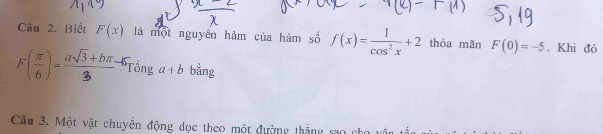 Biết F(x) là một nguyên hàm của hàm số f(x)= 1/cos^2x +2 thỏa mãn F(0)=-5. Khi đó
r(ξ)=" Tổng a+b bǎng 
Câu 3. Một vật chuyển động dọc theo một đường thắng sao