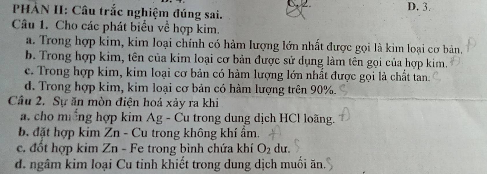 D. 3.
PHẢN II: Câu trắc nghiệm đúng sai.
Câu 1. Cho các phát biểu về hợp kim.
a. Trong hợp kim, kim loại chính có hàm lượng lớn nhất được gọi là kim loại cơ bản.
b. Trong hợp kim, tên của kim loại cơ bản được sử dụng làm tên gọi của hợp kim.
c. Trong hợp kim, kim loại cơ bản có hàm lượng lớn nhất được gọi là chất tan.
d. Trong hợp kim, kim loại cơ bản có hàm lượng trên 90%.
Câu 2. Sự ăn mòn điện hoá xảy ra khi
a. cho miống hợp kim Ag - Cu trong dung dịch HCl loãng.
b. đặt hợp kim Zn - Cu trong không khí ẩm.
c. đốt hợp kim Zn - Fe trong bình chứa khí O_2 du.
d. ngâm kim loại Cu tinh khiết trong dung dịch muối ăn.