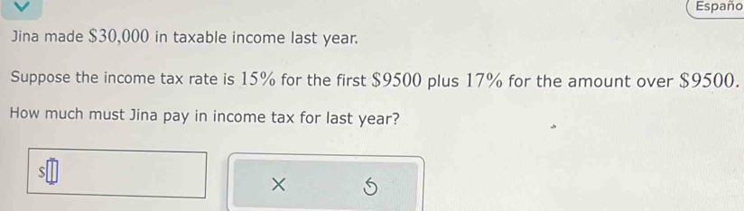 Españc 
Jina made $30,000 in taxable income last year. 
Suppose the income tax rate is 15% for the first $9500 plus 17% for the amount over $9500. 
How much must Jina pay in income tax for last year? 
s 
×