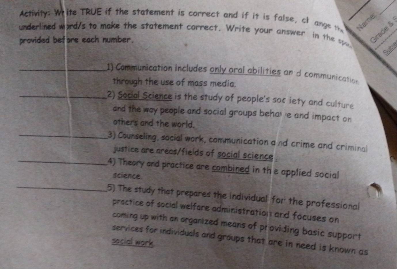 Activity: White TRUE if the statement is correct and if it is false, cl ange the 
Namer 
Grade & 
underlined word/s to make the statement correct. Write your answer in the spu 
provided before each number. 
Sub 
_1) Communication includes only oral abilities an d communication 
through the use of mass media. 
_2) Social Science is the study of people's sor iety and culture 
and the way people and social groups behav e and impact on 
others and the world. 
_ 
3) Counseling, social work, communication a nd crime and criminal 
_justice are areas/fields of social science . 
(4) Theory and practice are combined in the applied social 
_ 
science. 
5) The study that prepares the individual for the professional 
practice of social welfore administration and focuses on 
coming up with an organized means of providing basic support 
services for individuals and groups that are in need is known as 
social work