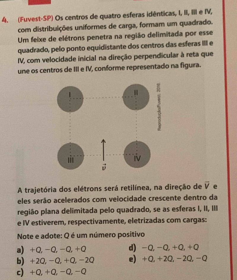 (Fuvest-SP) Os centros de quatro esferas idênticas, I, II, III e IV,
com distribuições uniformes de carga, formam um quadrado.
Um feixe de elétrons penetra na região delimitada por esse
quadrado, pelo ponto equidistante dos centros das esferas III e
IV, com velocidade inicial na direção perpendicular à reta que
une os centros de III e IV, conforme representado na figura.
A trajetória dos elétrons será retilínea, na direção de vector V e
eles serão acelerados com veiocidade crescente dentro da
região plana delimitada pelo quadrado, se as esferas I, II, III
e IV estiverem, respectivamente, eletrizadas com cargas:
Note e adote: Q é um número positivo
a) +Q, -Q, -Q, +Q d) -Q, -Q, +Q, +Q
b) +2Q, -Q, +Q, -2Q e) +Q, +2Q, −2Q, −Q
c) +Q, +Q, -Q, -Q