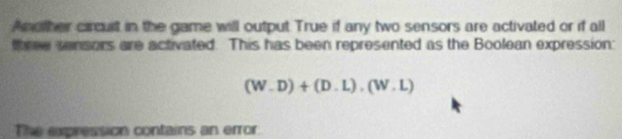 Another circuit in the game will output True if any two sensors are activated or if all 
three sensors are activated. This has been represented as the Boolean expression:
(W-D)+(D.L).(W.L)
The expression contains an error.