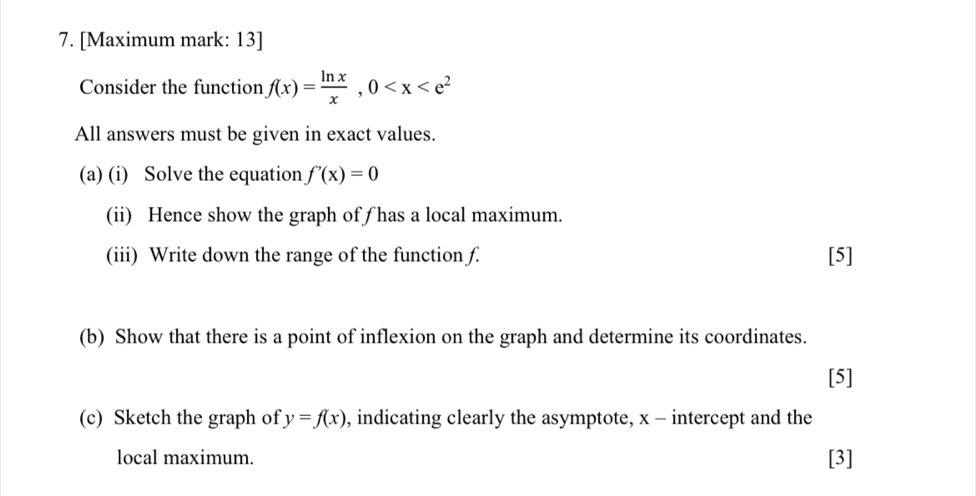 [Maximum mark: 13]
Consider the function f(x)= ln x/x , 0
All answers must be given in exact values.
(a) (i) Solve the equation f'(x)=0
(ii) Hence show the graph of ƒ has a local maximum.
(iii) Write down the range of the function f. [5]
(b) Show that there is a point of inflexion on the graph and determine its coordinates.
[5]
(c) Sketch the graph of y=f(x) , indicating clearly the asymptote, x - intercept and the
local maximum. [3]