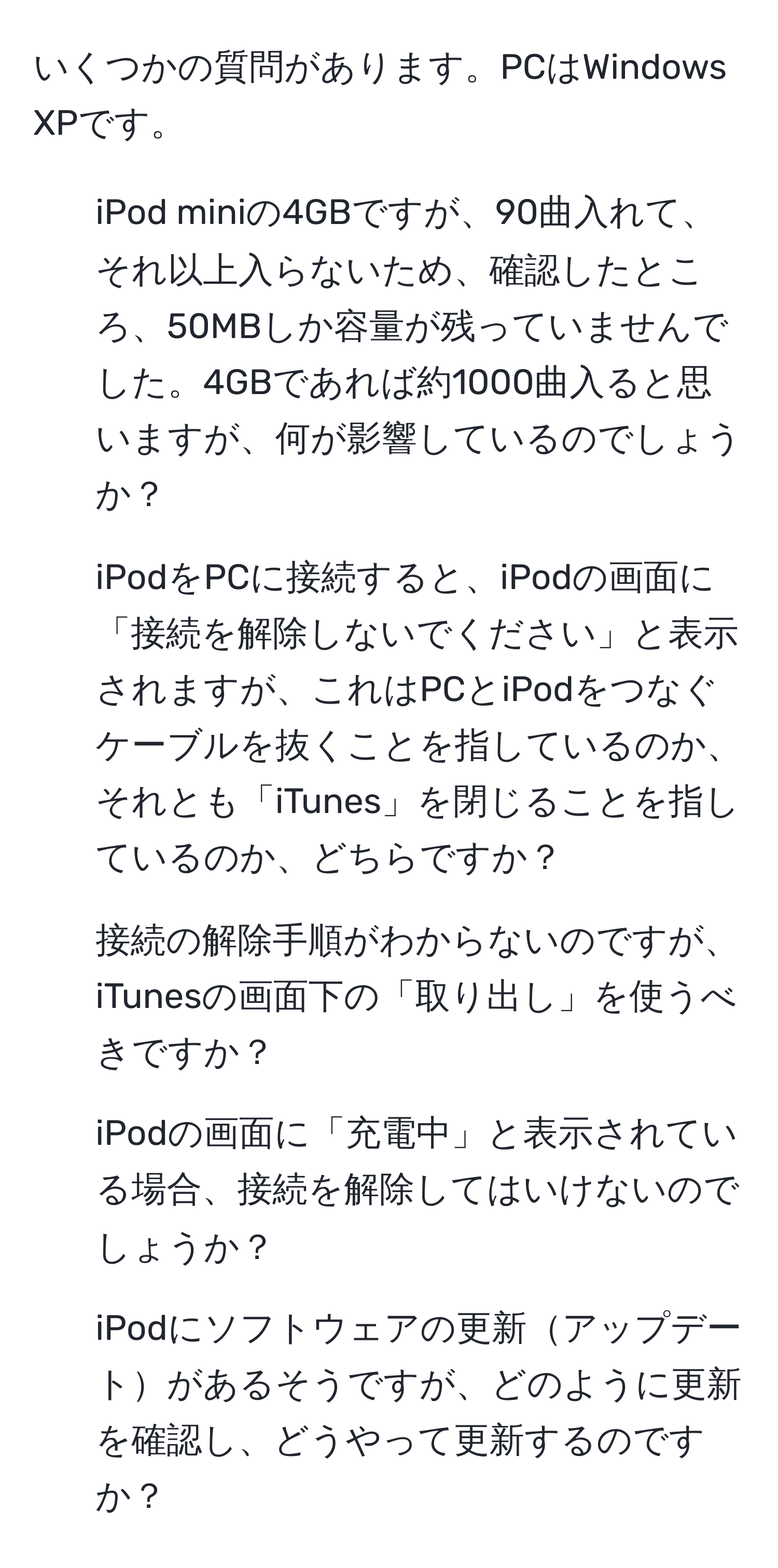 いくつかの質問があります。PCはWindows XPです。  
1. iPod miniの4GBですが、90曲入れて、それ以上入らないため、確認したところ、50MBしか容量が残っていませんでした。4GBであれば約1000曲入ると思いますが、何が影響しているのでしょうか？  
2. iPodをPCに接続すると、iPodの画面に「接続を解除しないでください」と表示されますが、これはPCとiPodをつなぐケーブルを抜くことを指しているのか、それとも「iTunes」を閉じることを指しているのか、どちらですか？  
3. 接続の解除手順がわからないのですが、iTunesの画面下の「取り出し」を使うべきですか？  
4. iPodの画面に「充電中」と表示されている場合、接続を解除してはいけないのでしょうか？  
5. iPodにソフトウェアの更新アップデートがあるそうですが、どのように更新を確認し、どうやって更新するのですか？