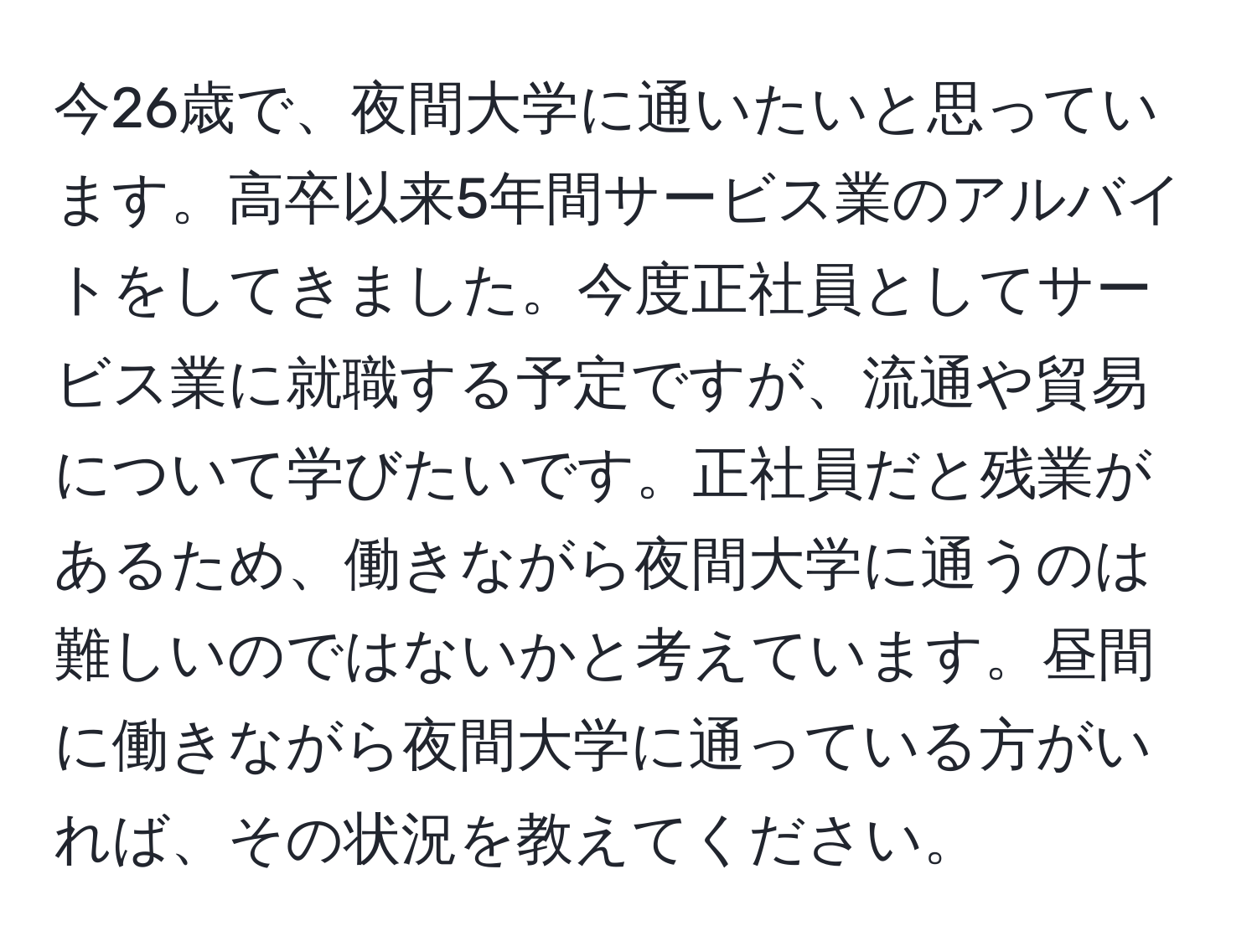 今26歳で、夜間大学に通いたいと思っています。高卒以来5年間サービス業のアルバイトをしてきました。今度正社員としてサービス業に就職する予定ですが、流通や貿易について学びたいです。正社員だと残業があるため、働きながら夜間大学に通うのは難しいのではないかと考えています。昼間に働きながら夜間大学に通っている方がいれば、その状況を教えてください。