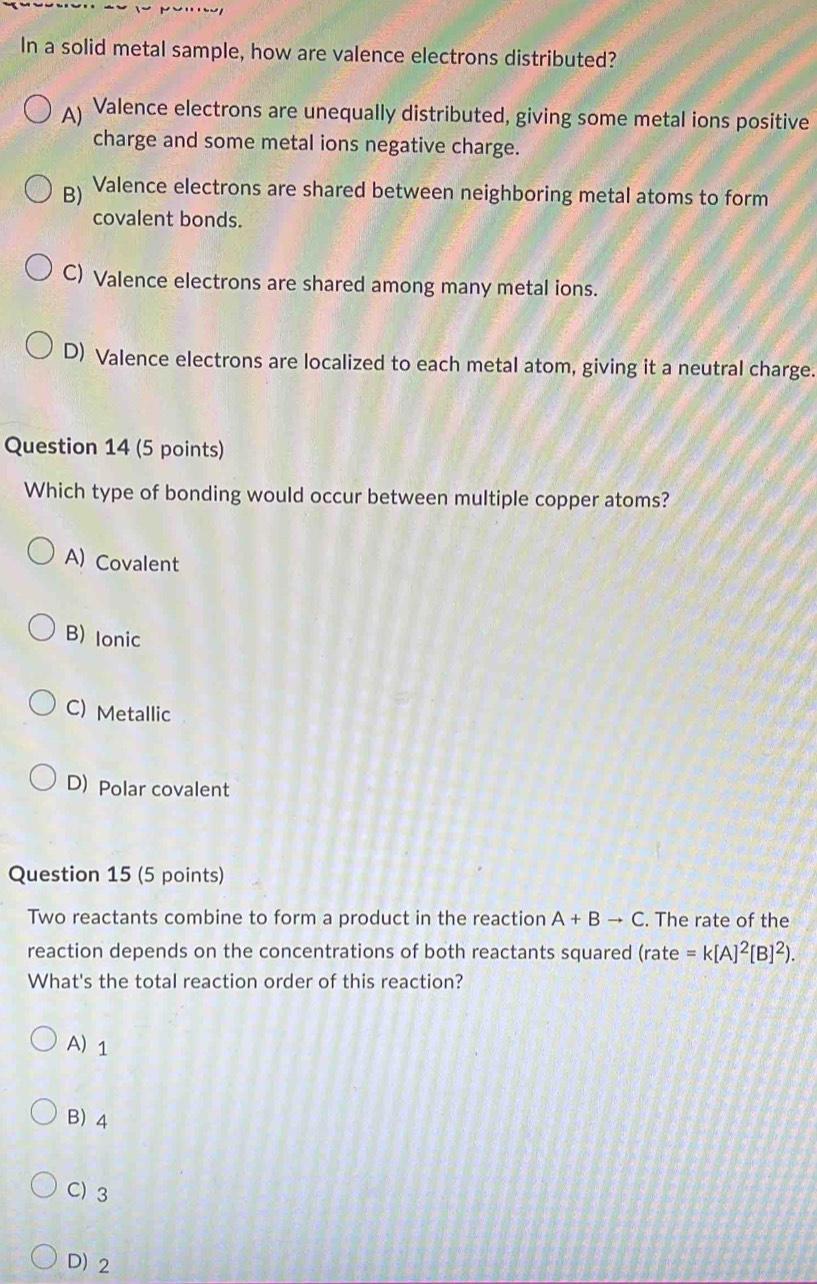 In a solid metal sample, how are valence electrons distributed?
A Valence electrons are unequally distributed, giving some metal ions positive
charge and some metal ions negative charge.
B) Valence electrons are shared between neighboring metal atoms to form
covalent bonds.
C) Valence electrons are shared among many metal ions.
D) Valence electrons are localized to each metal atom, giving it a neutral charge.
Question 14 (5 points)
Which type of bonding would occur between multiple copper atoms?
A) Covalent
B) Ionic
C) Metallic
D) Polar covalent
Question 15 (5 points)
Two reactants combine to form a product in the reaction A+Bto C. The rate of the
reaction depends on the concentrations of both reactants squared (rate =k[A]^2[B]^2). 
What's the total reaction order of this reaction?
A) 1
B) 4
C) 3
D) 2
