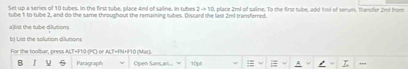 Set up a series of 10 tubes. In the first tube, place 4ml of saline. In tubes 2to 10 0, place 2ml of saline. To the first tube, add 1ml of serum. Transfer 2ml from 
tube 1 to tube 2, and do the same throughout the remaining tubes. Discard the last 2ml transferred. 
a)list the tube dilutions 
b) List the solution dilutions 
For the toolbar, press ALT+F10 (PC) or ALT+FN+F10 (Mac). 
A 
B I u Paragraph Open Sans,ari... 10pt : _