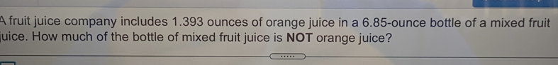 A fruit juice company includes 1.393 ounces of orange juice in a 6.85-ounce bottle of a mixed fruit
uice. How much of the bottle of mixed fruit juice is NOT orange juice?