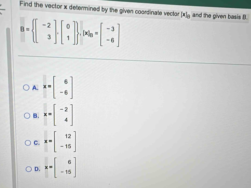 Find the vector x determined by the given coordinate vector [x]_B and the given basis B.
B= beginbmatrix -2 3endbmatrix ,beginbmatrix 0 1endbmatrix  , x _B=beginbmatrix -3 -6endbmatrix
A. x=beginbmatrix 6 -6endbmatrix
B. x=beginbmatrix -2 4endbmatrix
C. x=beginbmatrix 12 -15endbmatrix
D. x=beginbmatrix 6 -15endbmatrix