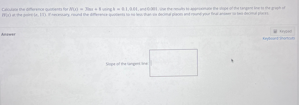 Calculate the difference quotients for H(x)=3ln x+8 using h=0.1, 0.01 , and 0.001. Use the results to approximate the slope of the tangent line to the graph of
H(x) at the point (e,11). If necessary, round the difference quotients to no less than six decimal places and round your final answer to two decimal places. 
Keypad 
Answer 
Keyboard Shortcuts 
Slope of the tangent line: