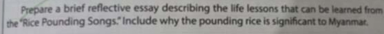 Prepare a brief reflective essay describing the life lessons that can be learned from 
the "Rice Pounding Songs." Include why the pounding rice is significant to Myanmar.