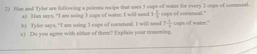 Han and Tyler are following a polenta recipe that uses 5 cups of water for every 2 cups of cornmeal. 
a) Han says, “I am using 3 cups of water. I will need 1 1/5  cups of cornmeal." 
b) Tyler says, “I am using 3 cups of cornmeal. I will need 7 1/2  cups of water." 
_ 
c) Do you agree with either of them? Explain your reasoning.