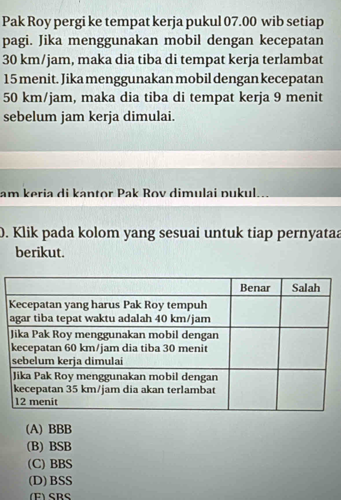 Pak Roy pergi ke tempat kerja pukul 07.00 wib setiap
pagi. Jika menggunakan mobil dengan kecepatan
30 km/jam, maka dia tiba di tempat kerja terlambat
15 menit. Jika menggunakan mobil dengan kecepatan
50 km/jam, maka dia tiba di tempat kerja 9 menit
sebelum jam kerja dimulai.
am keria di kantor Pak Rov dimulai pukul...
0. Klik pada kolom yang sesuai untuk tiap pernyataa
berikut.
(A) BBB
(B) BSB
(C) BBS
(D) BSS
(F) SBS