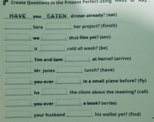 Create Questions in the Present Perfect using "HAVE" of 
HAVE__ you __EATEN_ dinner already? (eat) 
□ Sara her project? (finish) 
□ we ,...,...) that film yet? (see) 
□ it □ cold all week? (be) 
□ Tim and Sam □ at home? (arrive) 
□ Mr. Jones □ lunch? (have) 
□ you ever □ in a small plane before? (fly) 
□ he □ the client about the meeting? (call) 
□ you ever □ a book? (write) 
□ your husband □ his wallet yet? (find)