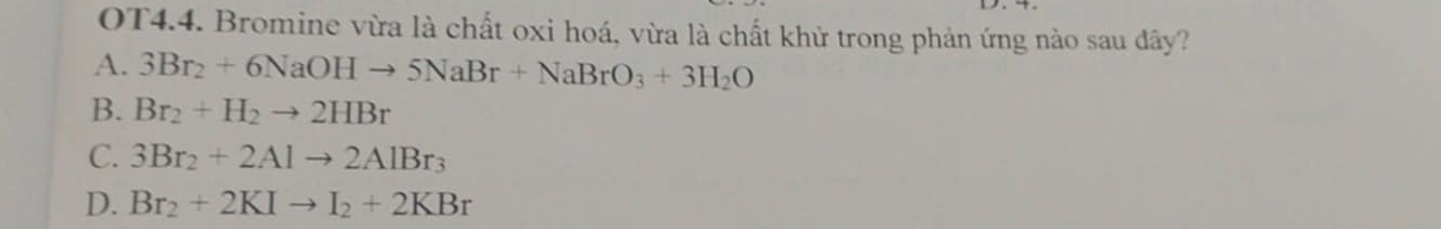 OT4.4. Bromine vừa là chất oxi hoá, vừa là chất khử trong phản ứng nào sau đây?
A. 3Br_2+6NaOHto 5NaBr+NaBrO_3+3H_2O
B. Br_2+H_2to 2HBr
C. 3Br_2+2Alto 2AlBr_3
D. Br_2+2KIto I_2+2KBr