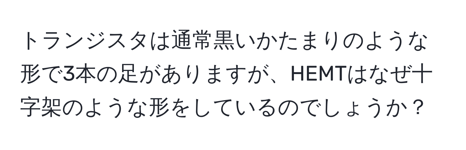 トランジスタは通常黒いかたまりのような形で3本の足がありますが、HEMTはなぜ十字架のような形をしているのでしょうか？