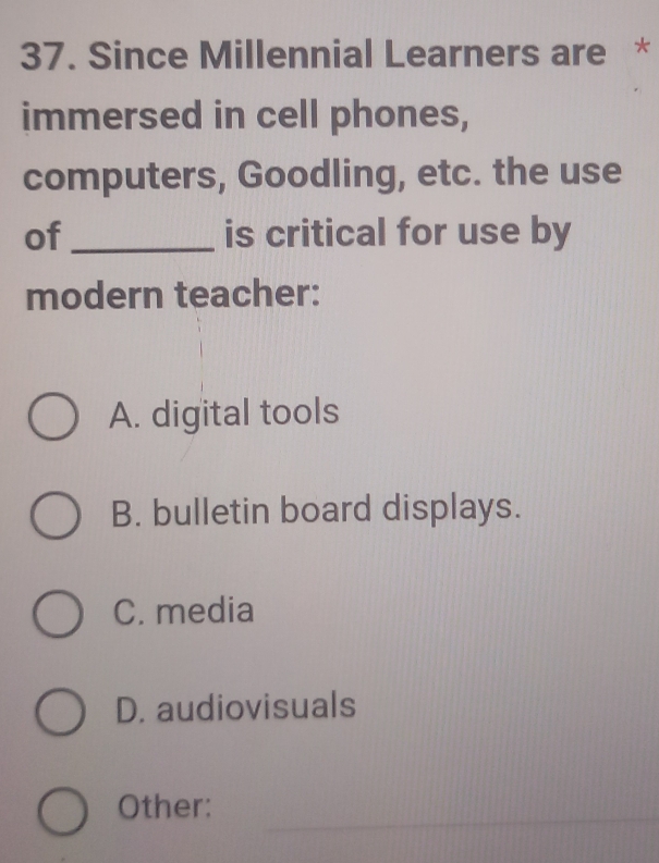 Since Millennial Learners are *
immersed in cell phones,
computers, Goodling, etc. the use
of_ is critical for use by
modern teacher:
A. digital tools
B. bulletin board displays.
C. media
D. audiovisuals
_
Other: