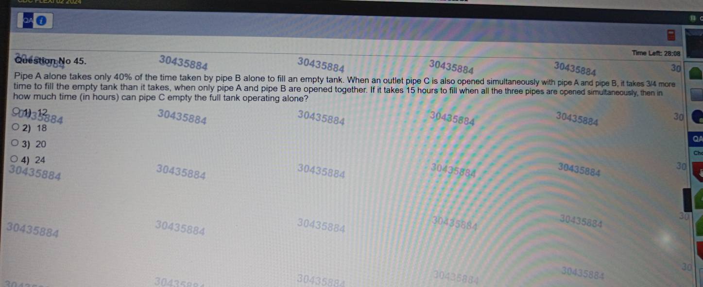 QA ①
Time Left: 28:08
Question No 45. 30435884
30435884 30435884 30
30435884
Pipe A alone takes only 40% of the time taken by pipe B alone to fill an empty tank. When an outlet pipe C is also opened simultaneously with pipe A and pipe B, it takes 3/4 more
time to fill the empty tank than it takes, when only pipe A and pipe B are opened together. If it takes 15 hours to fill when all the three pipes are opened simultaneously, then in
how much time (in hours) can pipe C empty the full tank operating alone?
30435884
30435884
30435884
30435884
30
2) 18
3) 20
Q
Ch
○ 4) 24
30435884
30435884
30435884
30435884
30435884
30
30435884
30435884
30
30435884
30435884
30435884
30
30435884
30435884
3043599
30435884