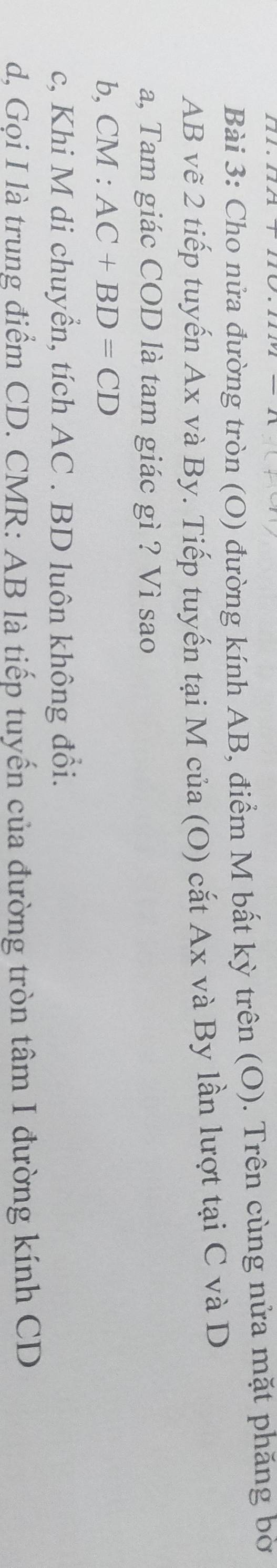 Cho nửa đường tròn (O) đường kính AB, điểm M bất kỳ trên (O). Trên cùng nửa mặt phăng bờ
AB vẽ 2 tiếp tuyến Ax và By. Tiếp tuyến tại M của (O) cắt Ax và By lần lượt tại C và D
a, Tam giác COD là tam giác gì ? Vì sao 
b, CM : AC+BD=CD
c, Khi M di chuyển, tích AC. BD luôn không đổi. 
d, Gọi I là trung điểm CD. CMR : AB là tiếp tuyến của đường tròn tâm I đường kính CD