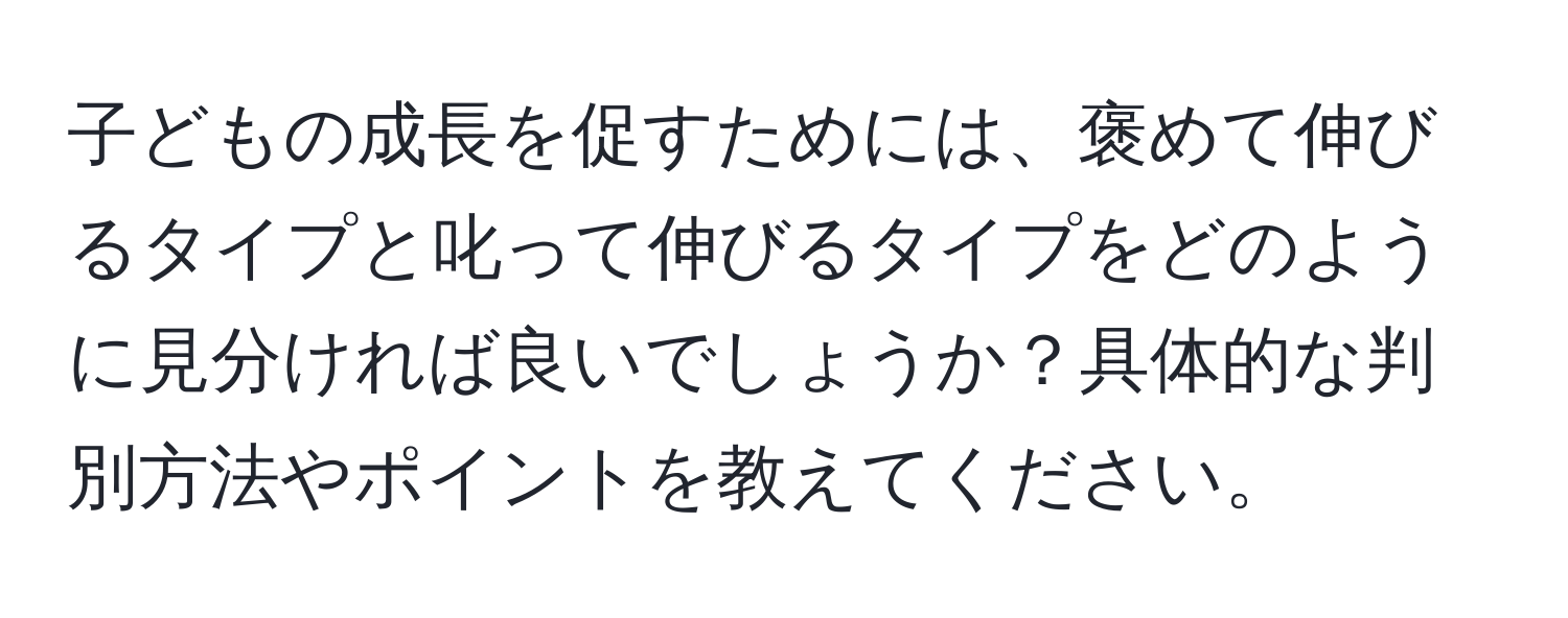 子どもの成長を促すためには、褒めて伸びるタイプと叱って伸びるタイプをどのように見分ければ良いでしょうか？具体的な判別方法やポイントを教えてください。