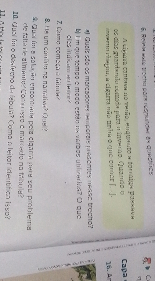 Releia este trecho para responder às questões. 
C 
q 
A cigarra cantava no verão, enquanto a formiga passava 
os dias guardando comida para o inverno. Quando o 
Capa 
inverno chegou, a cigarra não tinha o que comer [...]. 16. Ar 
a) Quais são os marcadores temporais presentes nesse trecho? 
b) Em que tempo e modo estão os verbos utilizados? O que 
eles indicam ao leitor? 
7. Como começa a fábula? 
8. Há um conflito na narrativa? Qual? 
9. Qual foi a solução encontrada pela cigarra para seu problema 
de falta de alimento? Como isso é marcado na fábula? 
10. Qual foi o desfecho da fábula? Como o leitor identifica isso? 
11. A fábula fo i e