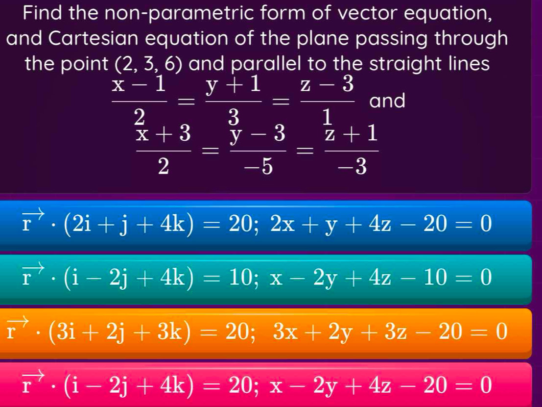 Find the non-parametric form of vector equation, 
and Cartesian equation of the plane passing through 
the point (2,3,6) and parallel to the straight lines
 (x-1)/2 = (y+1)/3 = (z-3)/1  and
frac overline x+32=frac overline y-3-5=frac overline z+1-3
vector r· (2i+j+4k)=20; 2x+y+4z-20=0
vector r· (i-2j+4k)=10; x-2y+4z-10=0
vector r· (3i+2j+3k)=20; 3x+2y+3z-20=0
vector r· (i-2j+4k)=20; x-2y+4z-20=0