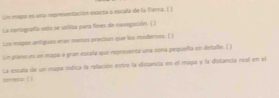 Un mapa es una representación exacta a escala de la Tierra. ( ) 
La cartografía solo se utiliza para fines de navegación. ( ) 
Los mapas antiguos eran menos precisos que los modernos. ( ) 
Un piano es un mapa a gran escala que representa una zona pequeña en detalle. ( ) 
La escala de un mapa indica la relación entre la distancia en el mapa y la distancia real en el 
terreno. ( )