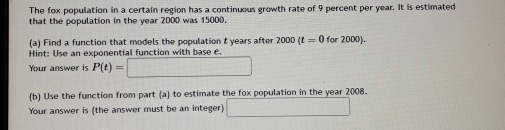 The fox population in a certain region has a continuous growth rate of 9 percent per year. It is estimated 
that the population in the year 2000 was 15000. 
(a) Find a function that models the population t years after 2000(t=0for2000). 
Hint: Use an exponential function with base e 
Your answer is P(t)=□
(b) Use the function from part (a) to estimate the fox population in the year 2008. 
Your answer is (the answer must be an integer) □