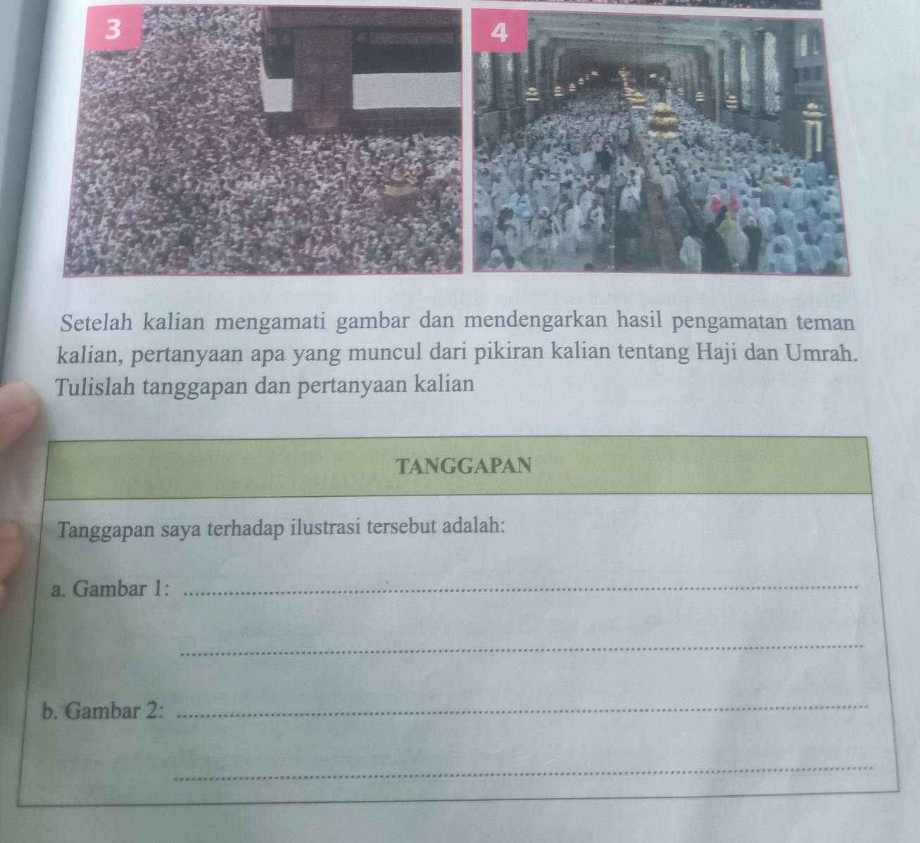 Setelah kalian mengamati gambar dan mendengarkan hasil pengamatan teman 
kalian, pertanyaan apa yang muncul dari pikiran kalian tentang Haji dan Umrah. 
Tulislah tanggapan dan pertanyaan kalian 
TANGGAPAN 
Tanggapan saya terhadap ilustrasi tersebut adalah: 
a. Gambar 1:_ 
_ 
b. Gambar 2: 
_ 
_